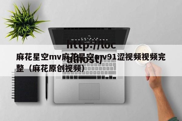 麻花星空mv麻花星空mv91涩视频视频完整(麻花原创视频)